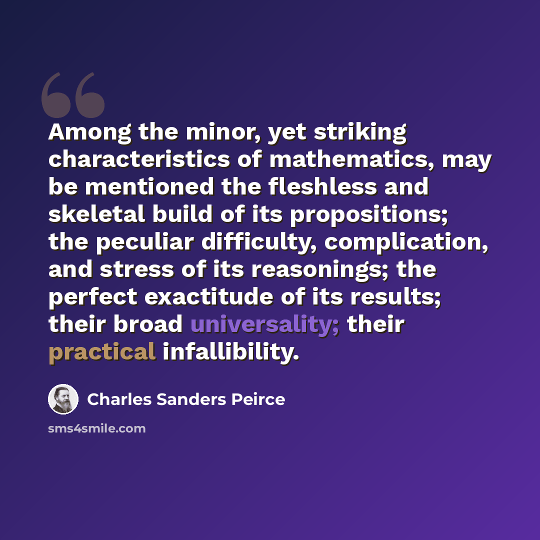 “Among the minor, yet striking characteristics of mathematics, may be mentioned the fleshless and skeletal build of its propositions; the peculiar difficulty, complication, and stress of its reasonings; the perfect exactitude of its results; their broad universality; their practical infallibility.” quote by Charles Sanders Peirce