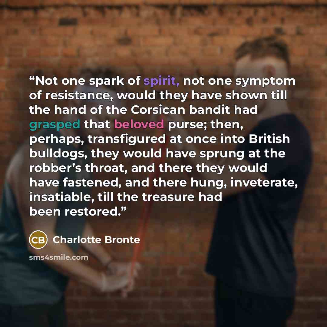 “Not one spark of spirit, not one symptom of resistance, would they have shown till the hand of the Corsican bandit had grasped that beloved purse; then, perhaps, transfigured at once into British bulldogs, they would have sprung at the robber’s throat, and there they would have fastened, and there…” quote by Charlotte Brontë