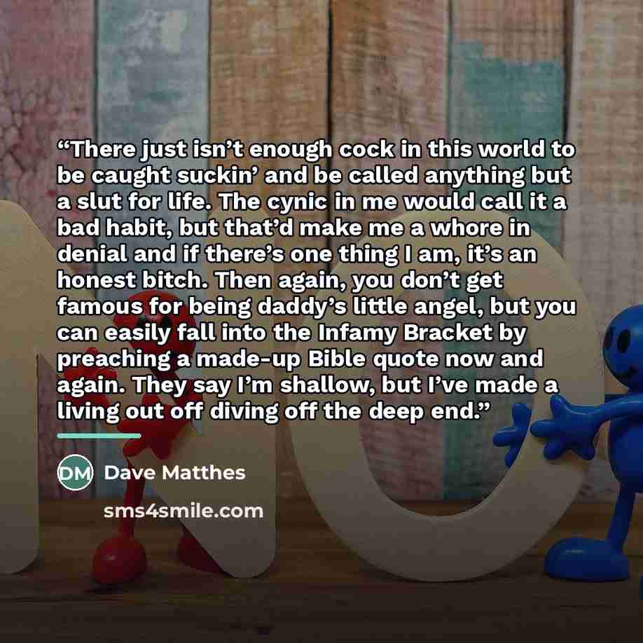 “There just isn’t enough cock in this world to be caught suckin’ and be called anything but a slut for life. The cynic in me would call it a bad habit, but that’d make me a whore in denial and if there’s one thing I am, it’s an honest bitch. Then again, you don’t get famous for being daddy’s little…” quote by Dave Matthes