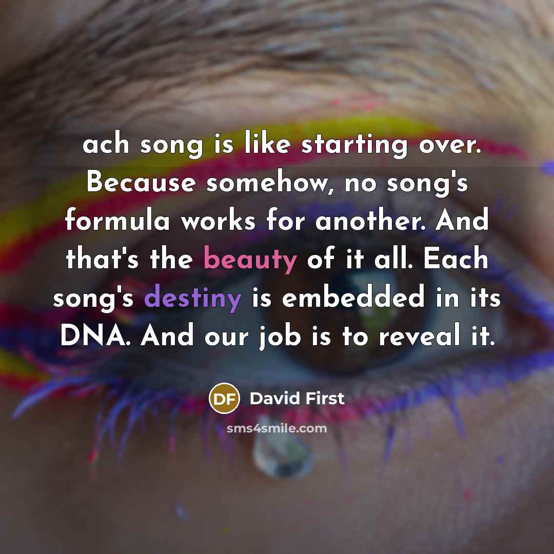 “Еach song is like starting over. Because somehow, no song's formula works for another. And that's the beauty of it all. Each song's destiny is embedded in its DNA. And our job is to reveal it.” quote by David First