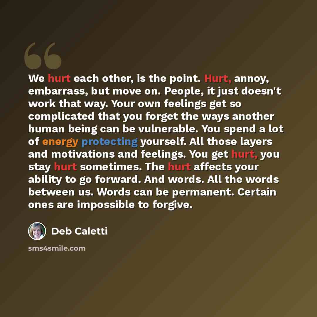 “We hurt each other, is the point. Hurt, annoy, embarrass, but move on. People, it just doesn't work that way. Your own feelings get so complicated that you forget the ways another human being can be vulnerable. You spend a lot of energy protecting yourself. All those layers and motivations and…” quote by Deb Caletti