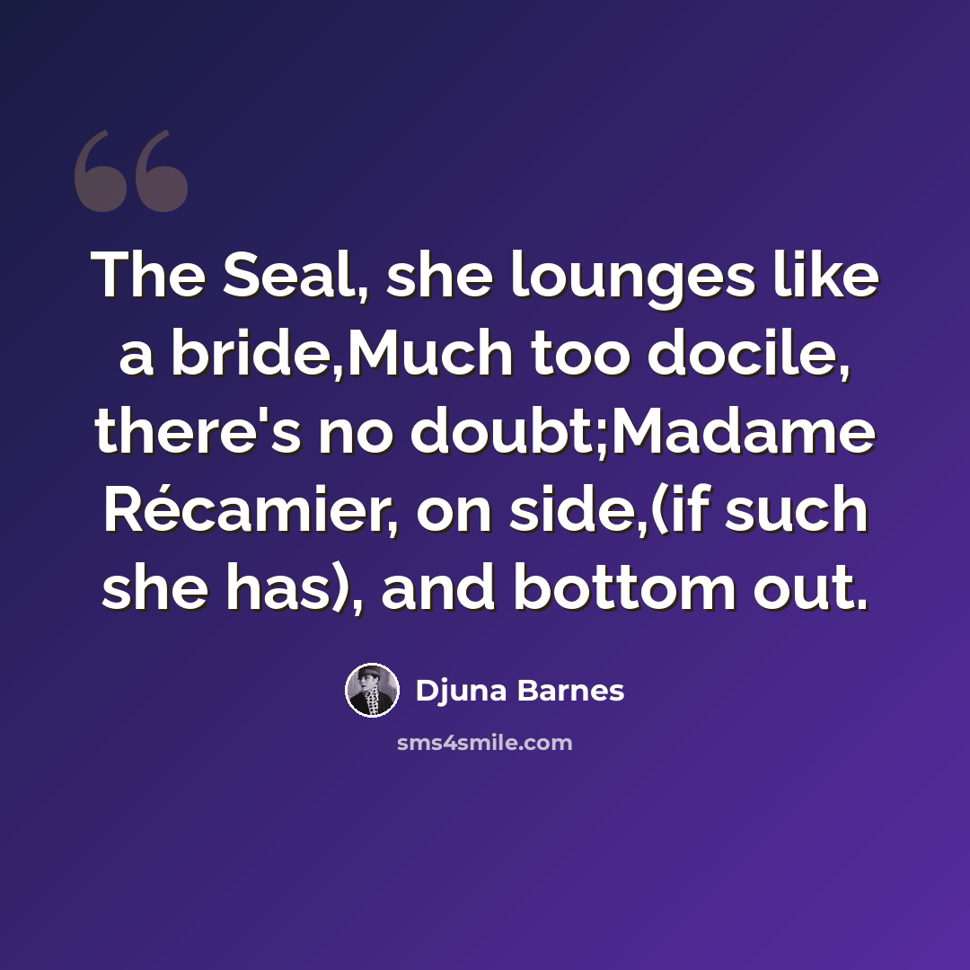 “The Seal, she lounges like a bride,Much too docile, there's no doubt;Madame Récamier, on side,(if such she has), and bottom out.” quote by Djuna Barnes
