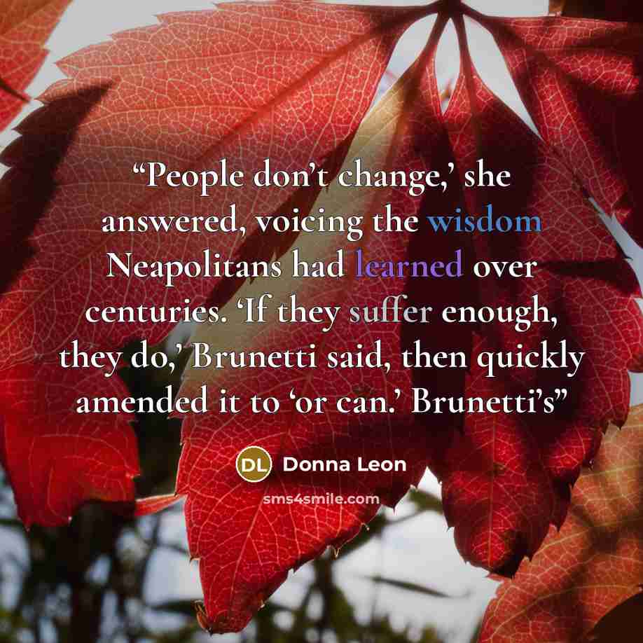 “People don’t change,’ she answered, voicing the wisdom Neapolitans had learned over centuries. ‘If they suffer enough, they do,’ Brunetti said, then quickly amended it to ‘or can.’ Brunetti’s” quote by Donna Leon