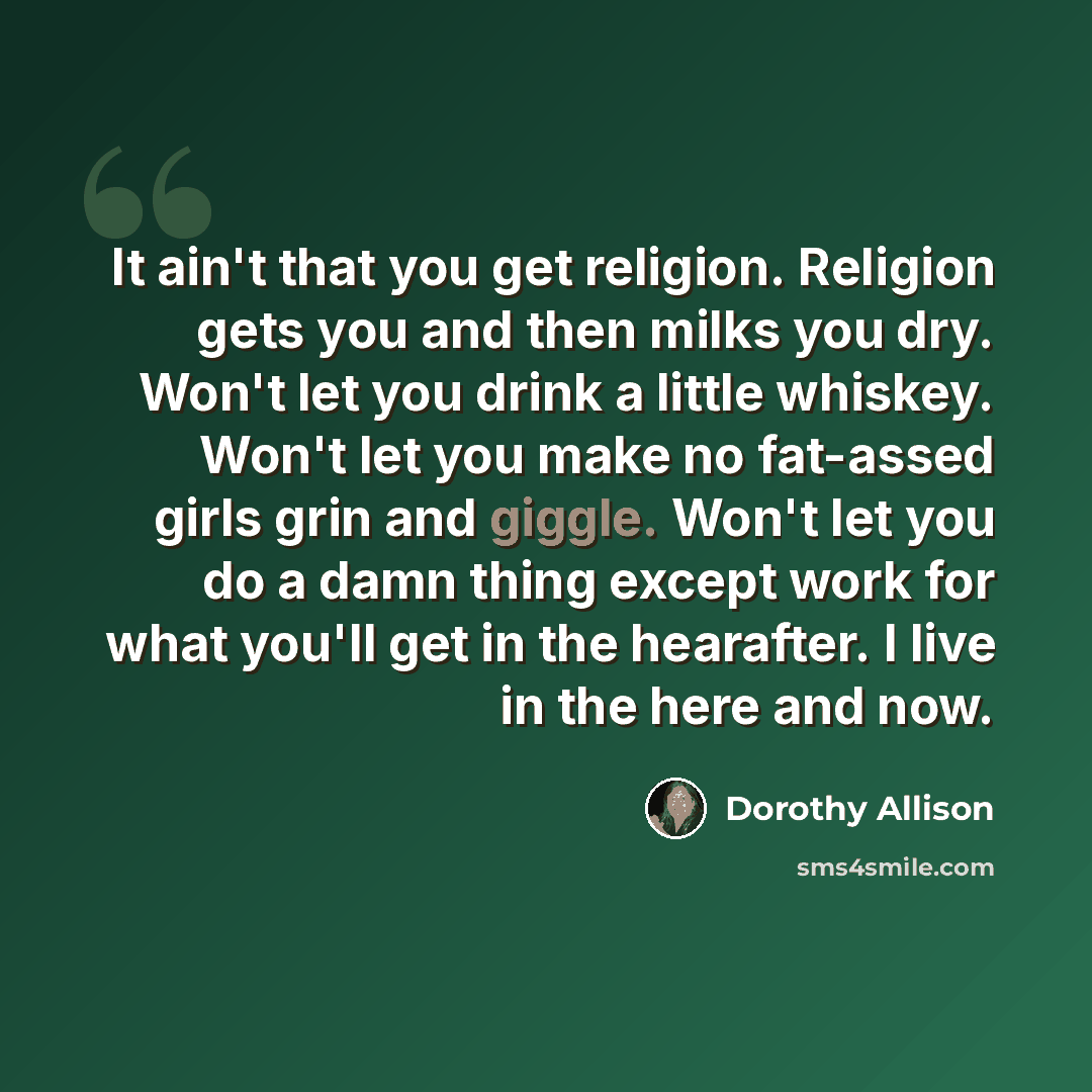 “It ain't that you get religion. Religion gets you and then milks you dry. Won't let you drink a little whiskey. Won't let you make no fat-assed girls grin and giggle. Won't let you do a damn thing except work for what you'll get in the hearafter. I live in the here and now.” quote by Dorothy Allison