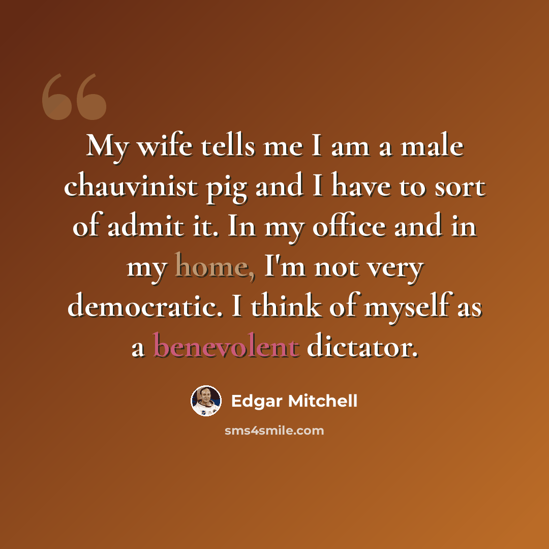 “My wife tells me I am a male chauvinist pig and I have to sort of admit it. In my office and in my home, I'm not very democratic. I think of myself as a benevolent dictator.” quote by Edgar Mitchell