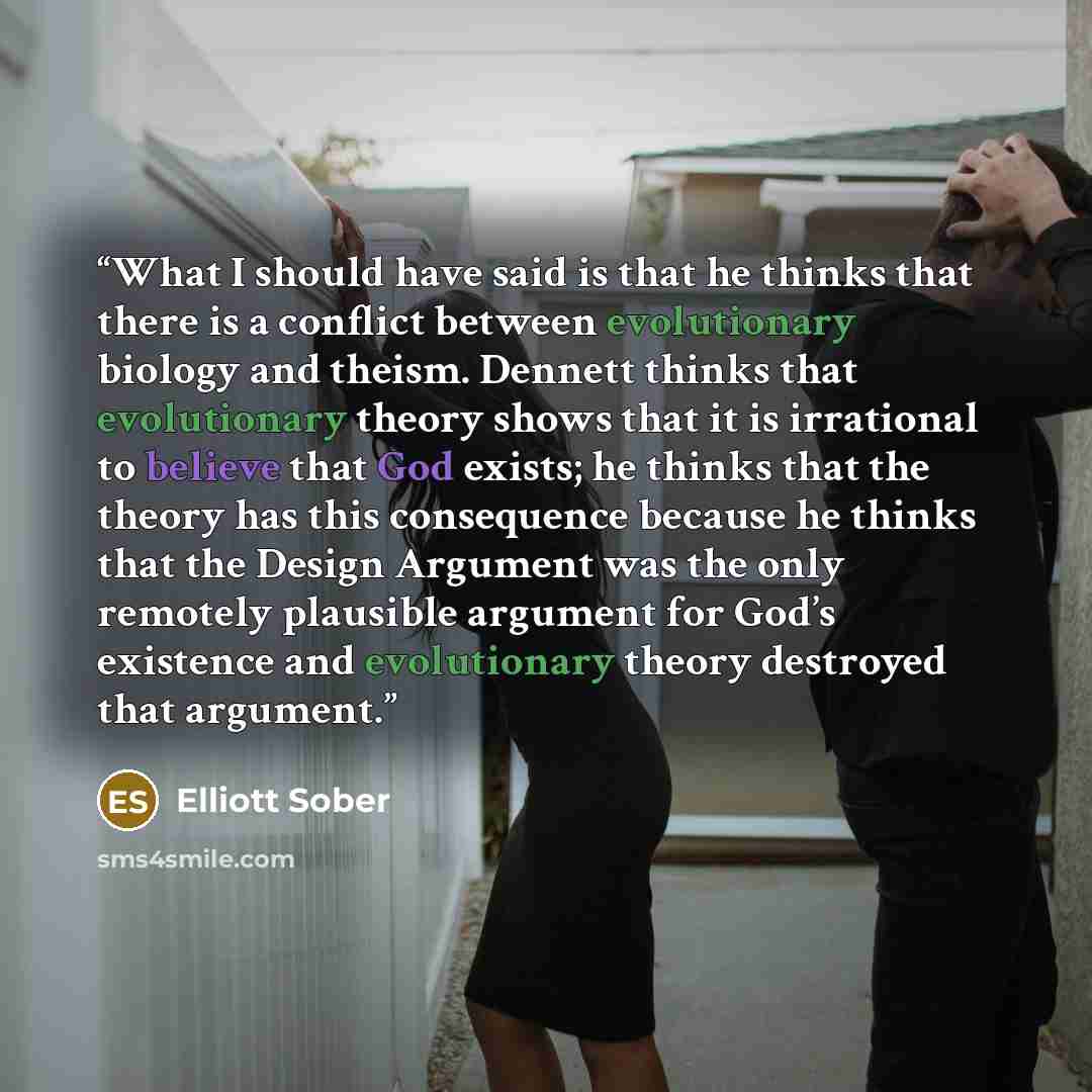 “What I should have said is that he thinks that there is a conflict between evolutionary biology and theism. Dennett thinks that evolutionary theory shows that it is irrational to believe that God exists; he thinks that the theory has this consequence because he thinks that the Design Argument was…” quote by Elliott Sober