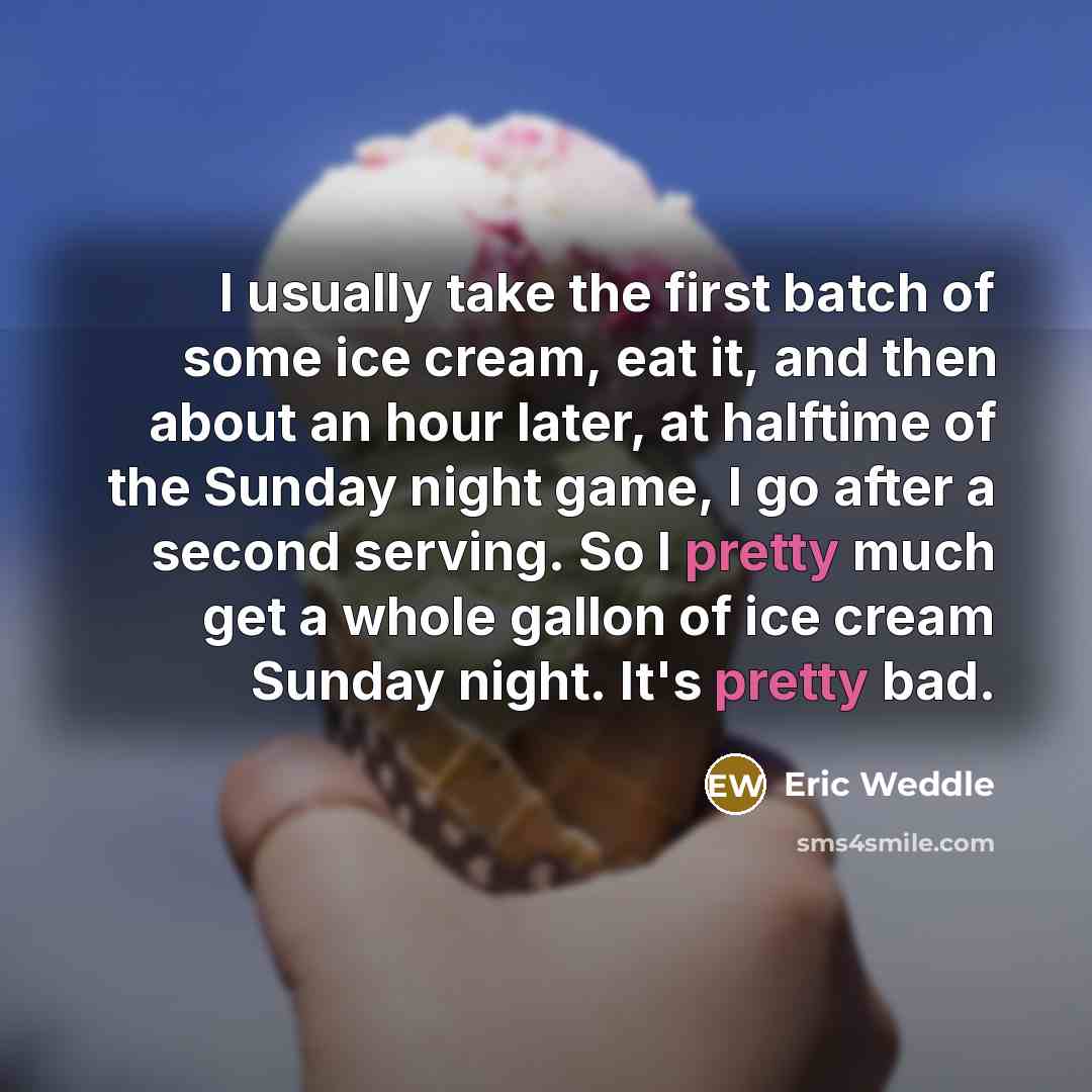 “I usually take the first batch of some ice cream, eat it, and then about an hour later, at halftime of the Sunday night game, I go after a second serving. So I pretty much get a whole gallon of ice cream Sunday night. It's pretty bad.” quote by Eric Weddle