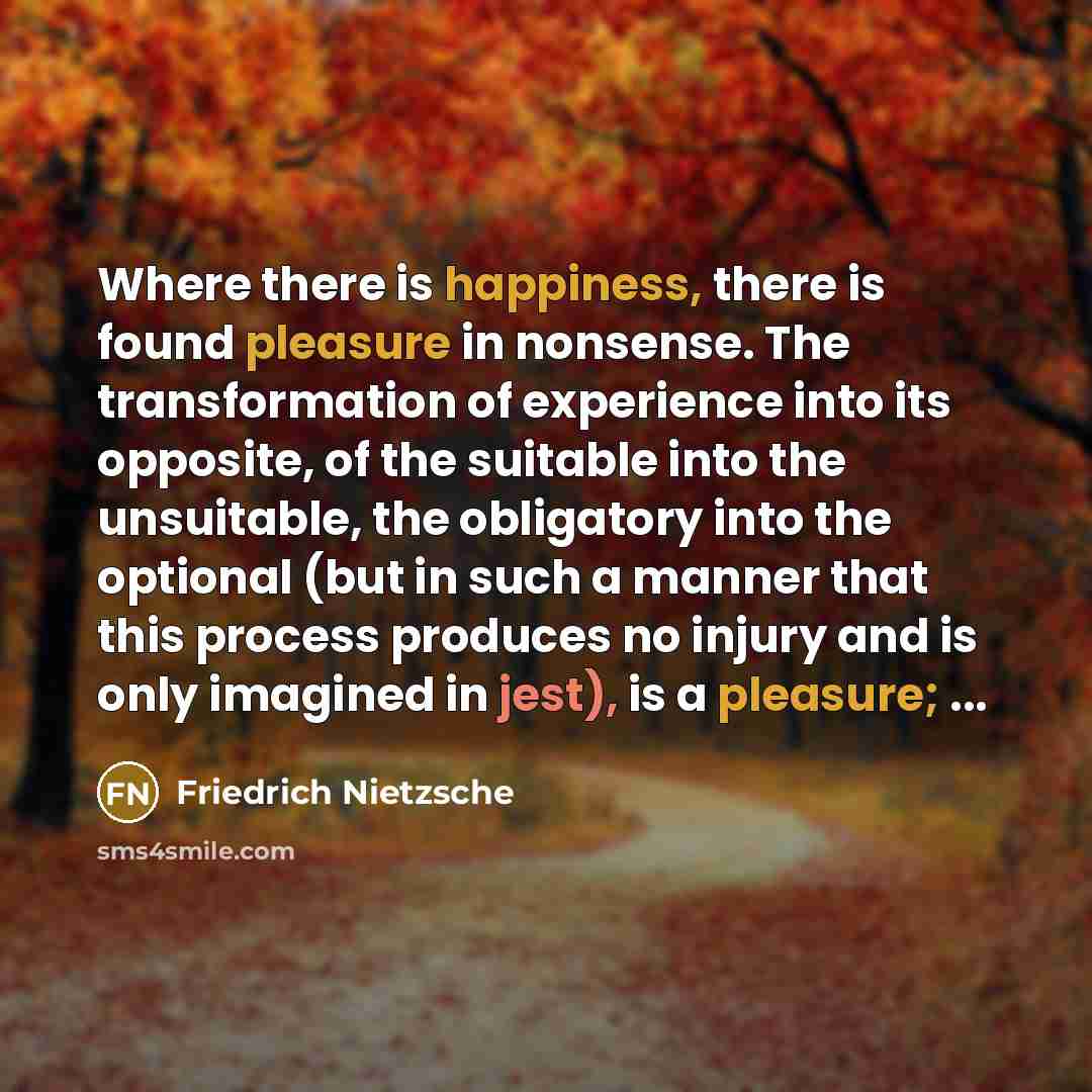 “Where there is happiness, there is found pleasure in nonsense. The transformation of experience into its opposite, of the suitable into the unsuitable, the obligatory into the optional (but in such a manner that this process produces no injury and is only imagined in jest), is a pleasure; ...” quote by Friedrich Nietzsche