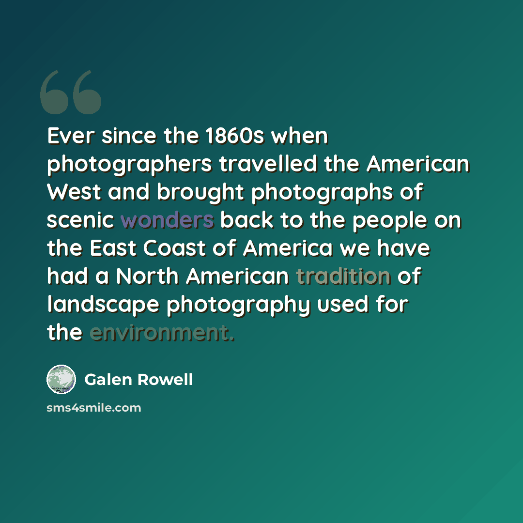 “Ever since the 1860s when photographers travelled the American West and brought photographs of scenic wonders back to the people on the East Coast of America we have had a North American tradition of landscape photography used for the environment.” quote by Galen Rowell