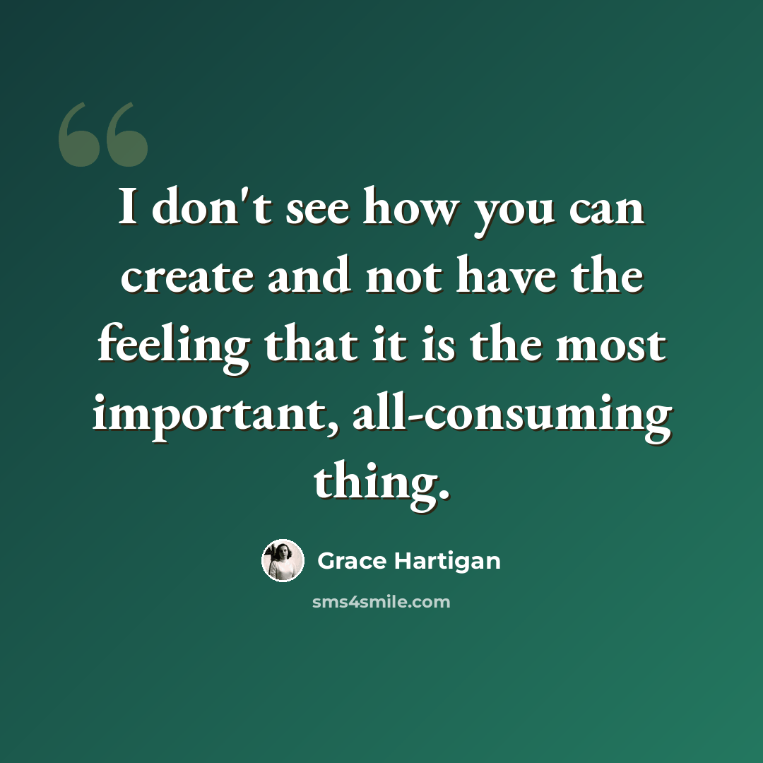 “I don't see how you can create and not have the feeling that it is the most important, all-consuming thing.” quote by Grace Hartigan