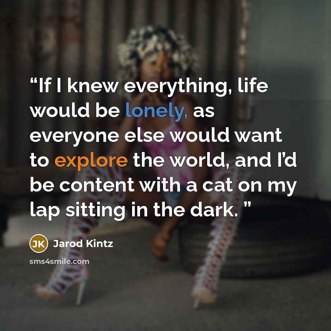 “If I knew everything, life would be lonely, as everyone else would want to explore the world, and I’d be content with a cat on my lap sitting in the dark.” quote by Jarod Kintz
