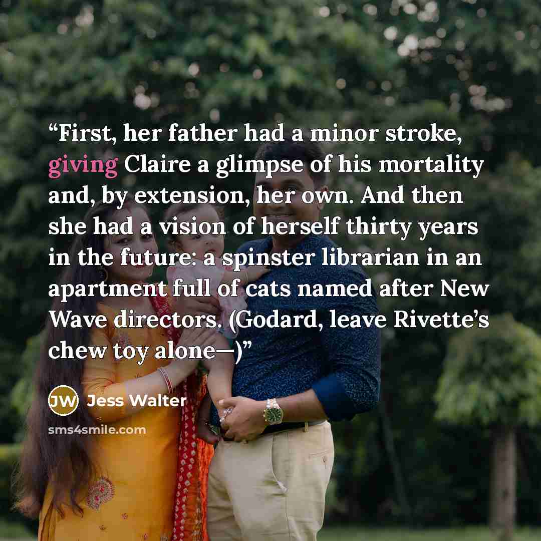 “First, her father had a minor stroke, giving Claire a glimpse of his mortality and, by extension, her own. And then she had a vision of herself thirty years in the future: a spinster librarian in an apartment full of cats named after New Wave directors. (Godard, leave Rivette’s chew toy alone—)” quote by Jess Walter