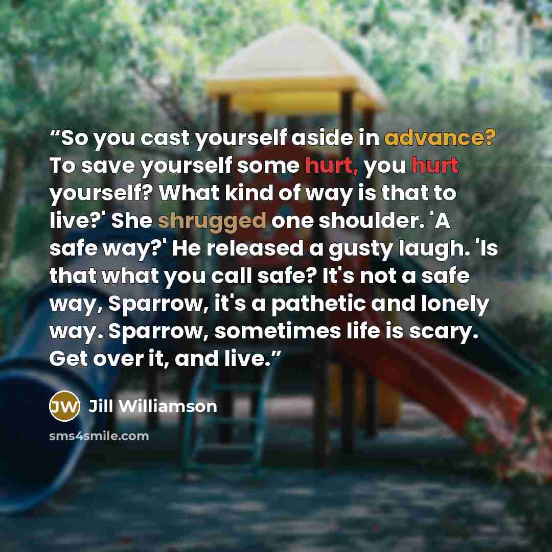 “So you cast yourself aside in advance? To save yourself some hurt, you hurt yourself? What kind of way is that to live?' She shrugged one shoulder. 'A safe way?' He released a gusty laugh. 'Is that what you call safe? It's not a safe way, Sparrow, it's a pathetic and lonely way. Sparrow, sometimes…” quote by Jill Williamson