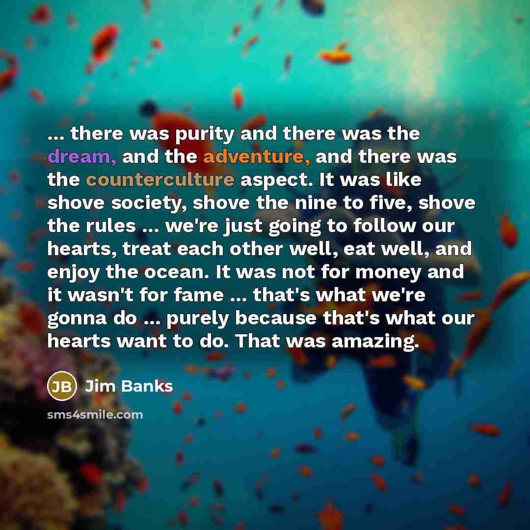 “... there was purity and there was the dream, and the adventure, and there was the counterculture aspect. It was like shove society, shove the nine to five, shove the rules ... we're just going to follow our hearts, treat each other well, eat well, and enjoy the ocean. It was not for money and it…” quote by Jim Banks