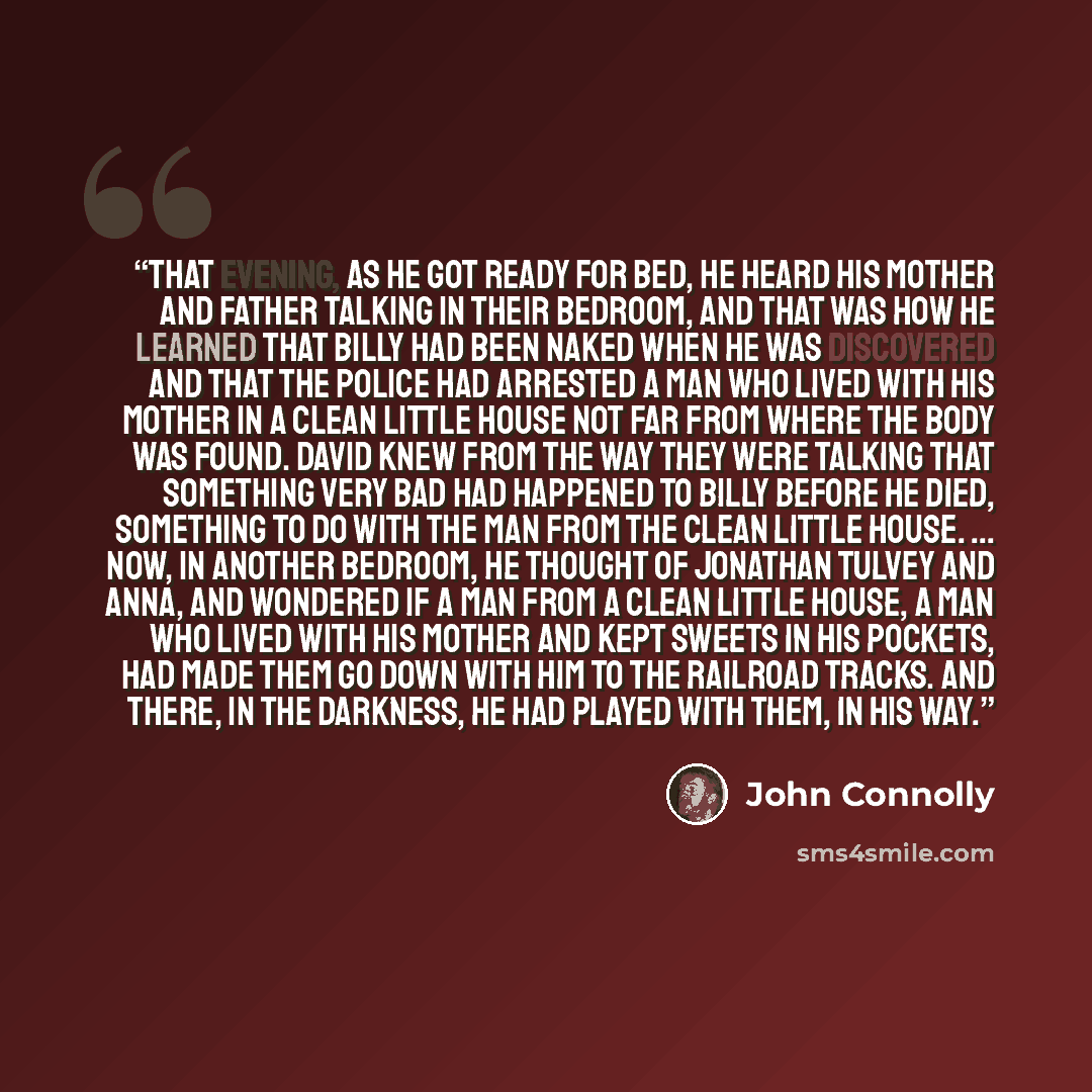 “That evening, as he got ready for bed, he heard his mother and father talking in their bedroom, and that was how he learned that Billy had been naked when he was discovered and that the police had arrested a man who lived with his mother in a clean little house not far from where the body was…” quote by John Connolly