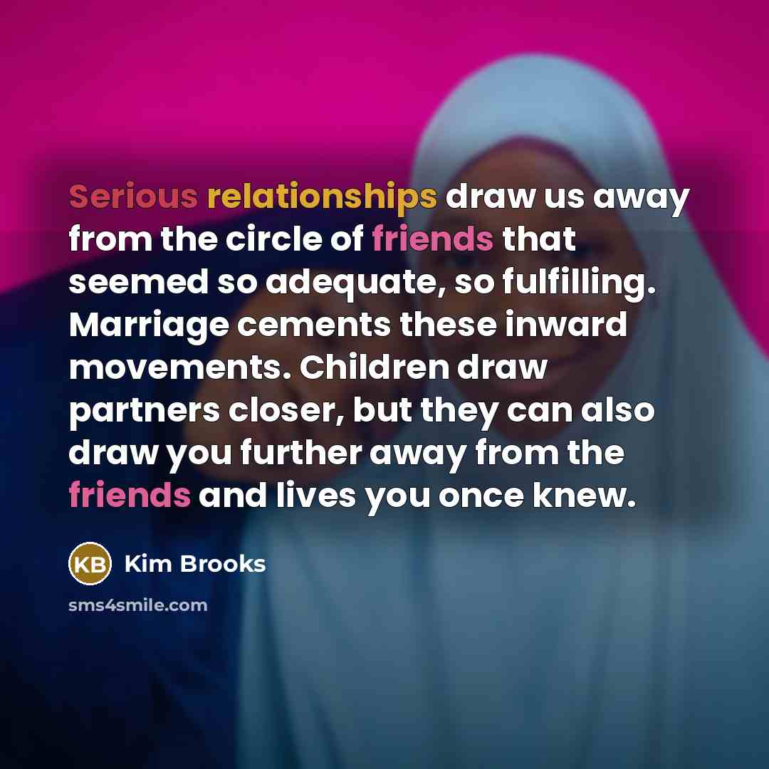 “Serious relationships draw us away from the circle of friends that seemed so adequate, so fulfilling. Marriage cements these inward movements. Children draw partners closer, but they can also draw you further away from the friends and lives you once knew.” quote by Kim Brooks