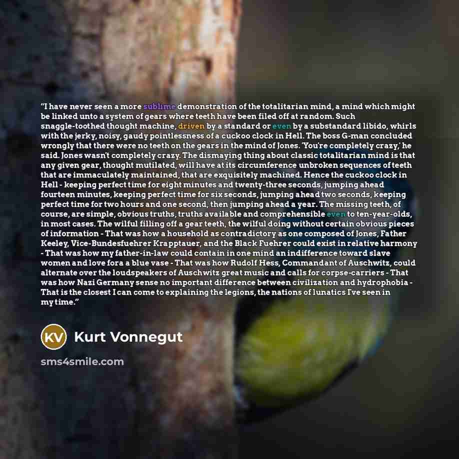 “I have never seen a more sublime demonstration of the totalitarian mind, a mind which might be linked unto a system of gears where teeth have been filed off at random. Such snaggle-toothed thought machine, driven by a standard or even by a substandard libido, whirls with the jerky, noisy, gaudy…” quote by Kurt Vonnegut