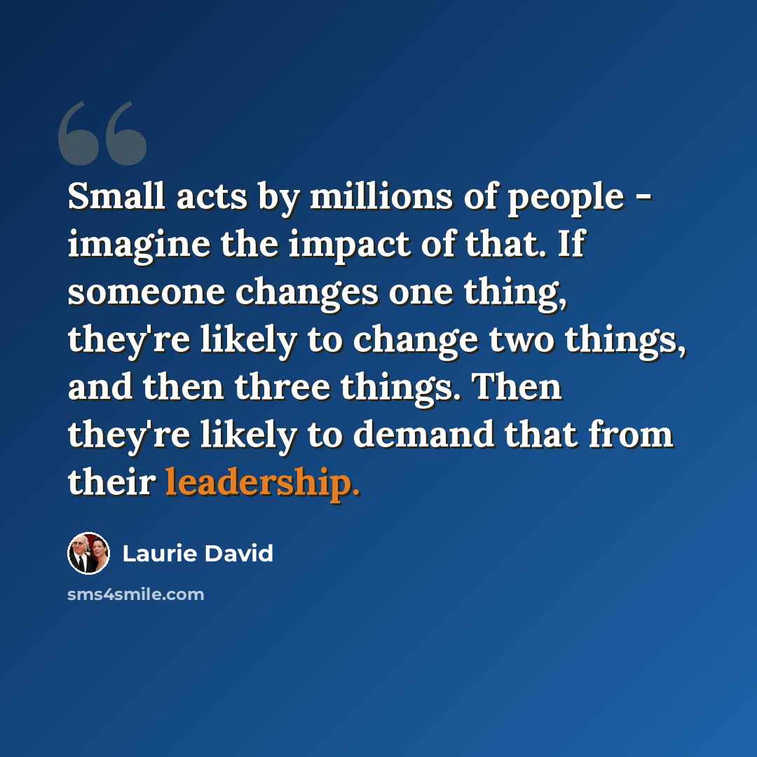 “Small acts by millions of people - imagine the impact of that. If someone changes one thing, they're likely to change two things, and then three things. Then they're likely to demand that from their leadership.” quote by Laurie David