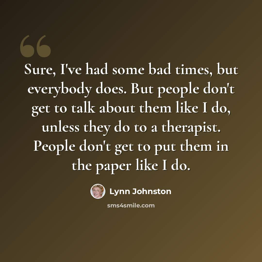 “Sure, I've had some bad times, but everybody does. But people don't get to talk about them like I do, unless they do to a therapist. People don't get to put them in the paper like I do.” quote by Lynn Johnston