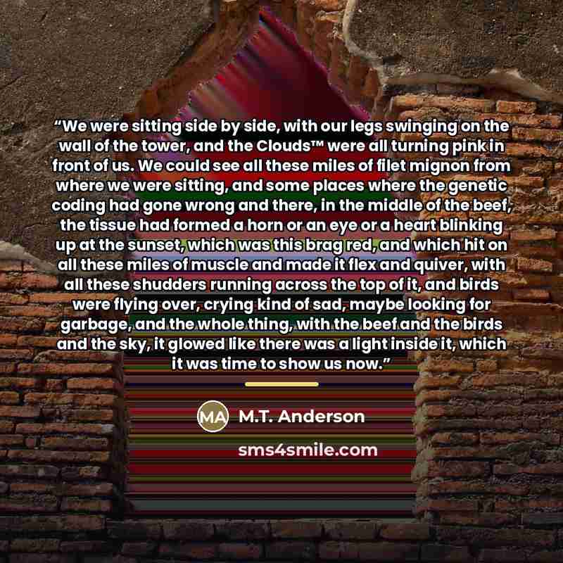 “We were sitting side by side, with our legs swinging on the wall of the tower, and the Clouds™ were all turning pink in front of us. We could see all these miles of filet mignon from where we were sitting, and some places where the genetic coding had gone wrong and there, in the middle of the…” quote by M.T. Anderson