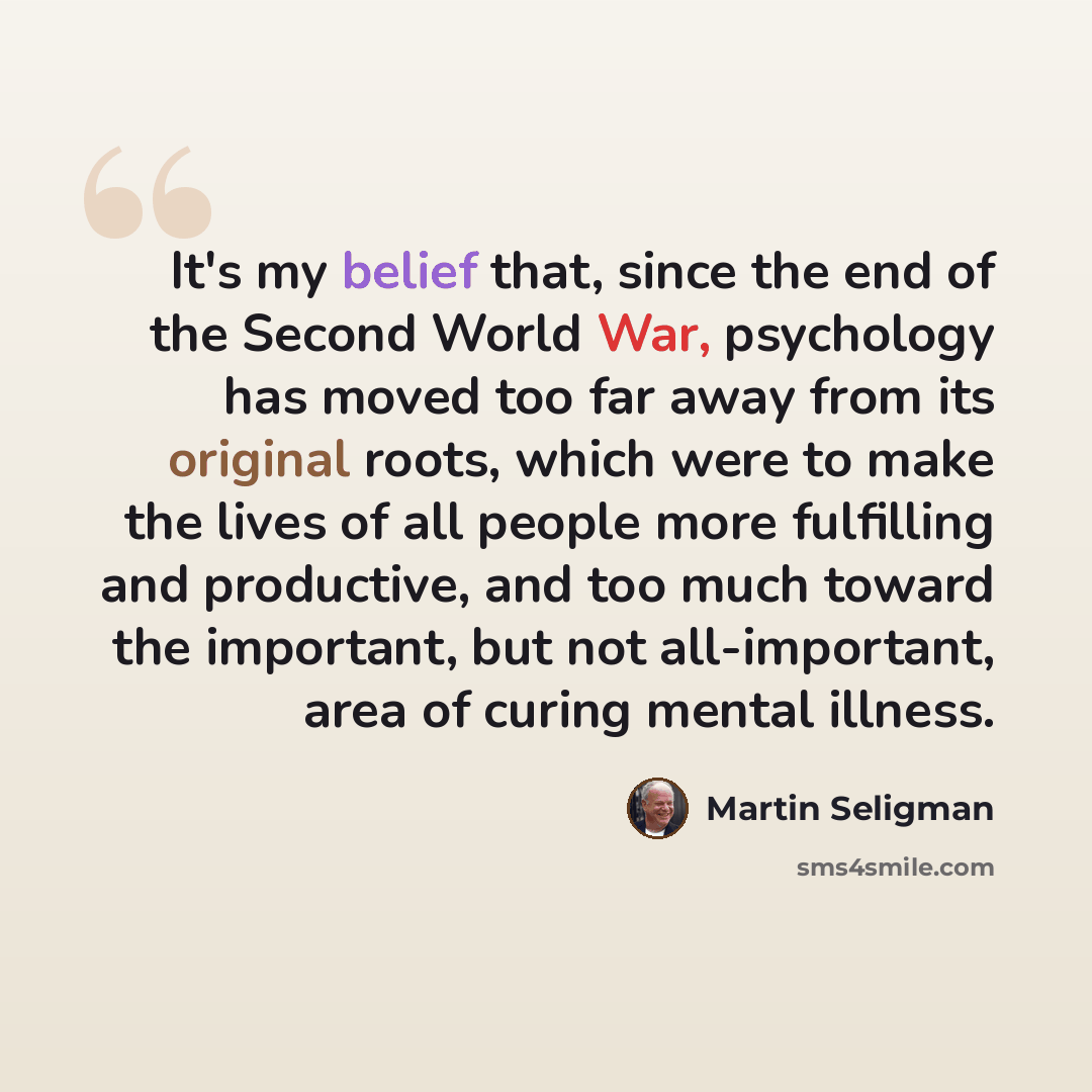 “It's my belief that, since the end of the Second World War, psychology has moved too far away from its original roots, which were to make the lives of all people more fulfilling and productive, and too much toward the important, but not all-important, area of curing mental illness.” quote by Martin Seligman