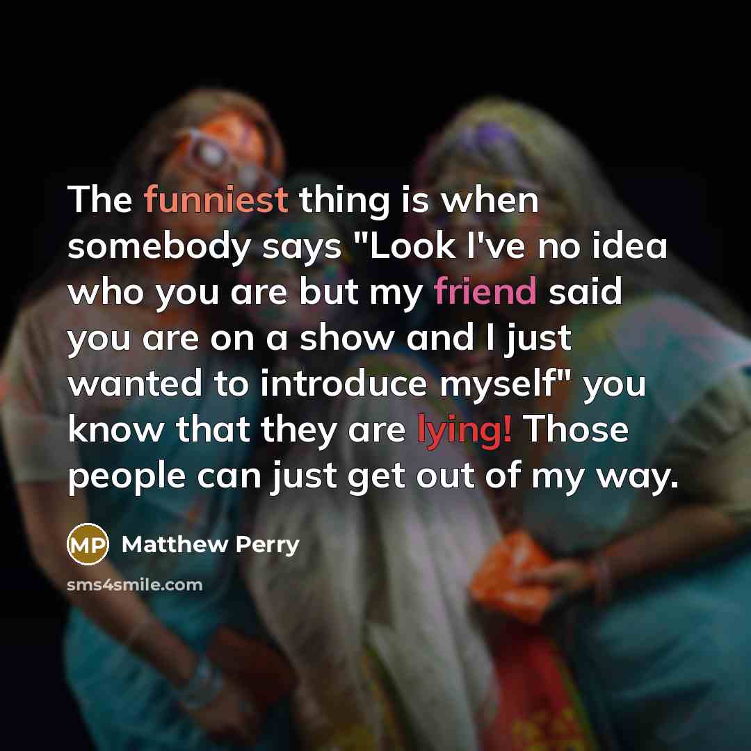 “The funniest thing is when somebody says "Look I've no idea who you are but my friend said you are on a show and I just wanted to introduce myself" you know that they are lying! Those people can just get out of my way.” quote by Matthew Perry