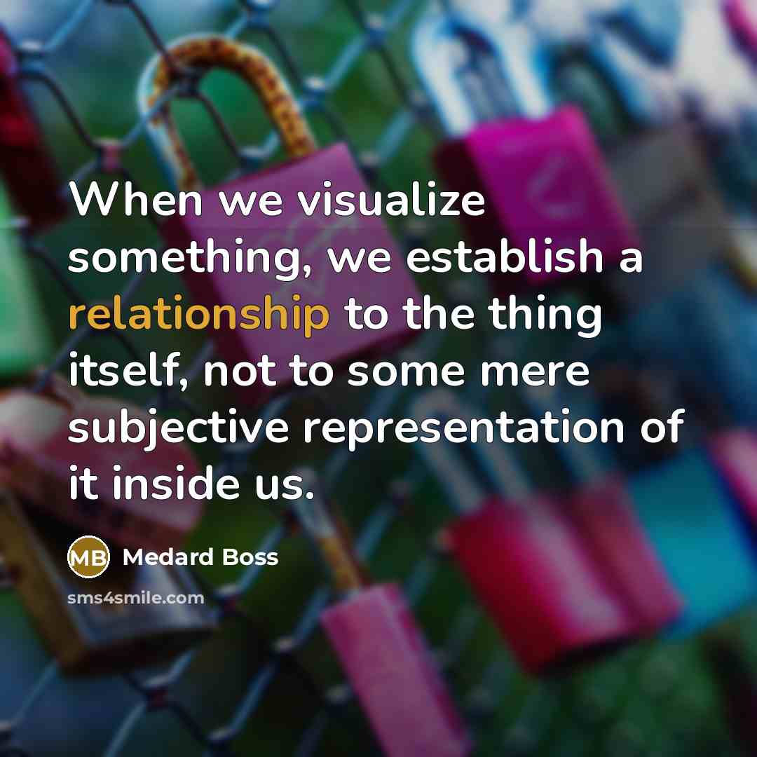 “When we visualize something, we establish a relationship to the thing itself, not to some mere subjective representation of it inside us.” quote by Medard Boss
