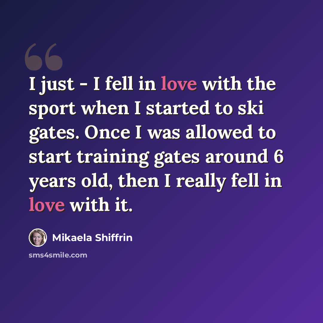 “I just - I fell in love with the sport when I started to ski gates. Once I was allowed to start training gates around 6 years old, then I really fell in love with it.” quote by Mikaela Shiffrin
