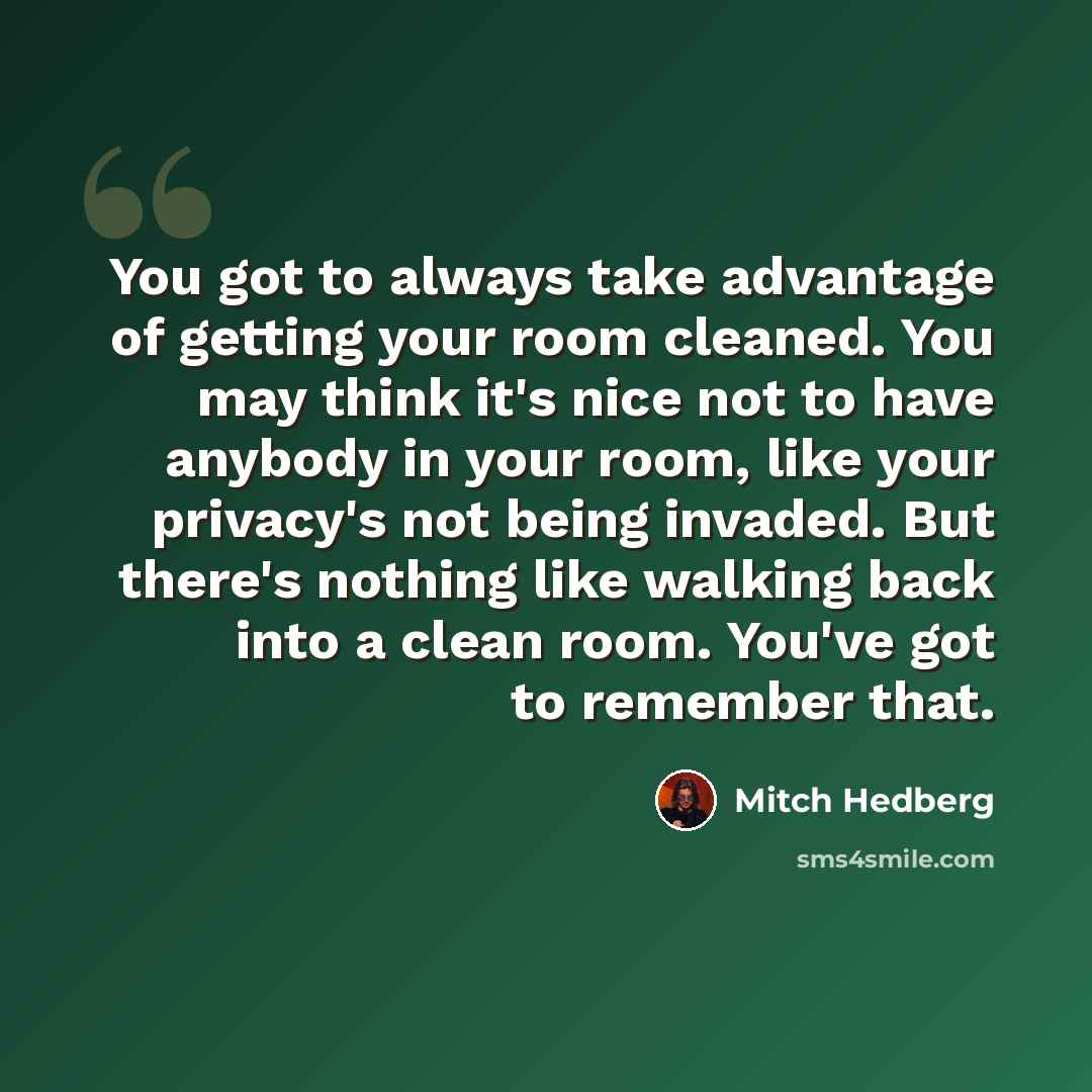 “You got to always take advantage of getting your room cleaned. You may think it's nice not to have anybody in your room, like your privacy's not being invaded. But there's nothing like walking back into a clean room. You've got to remember that.” quote by Mitch Hedberg
