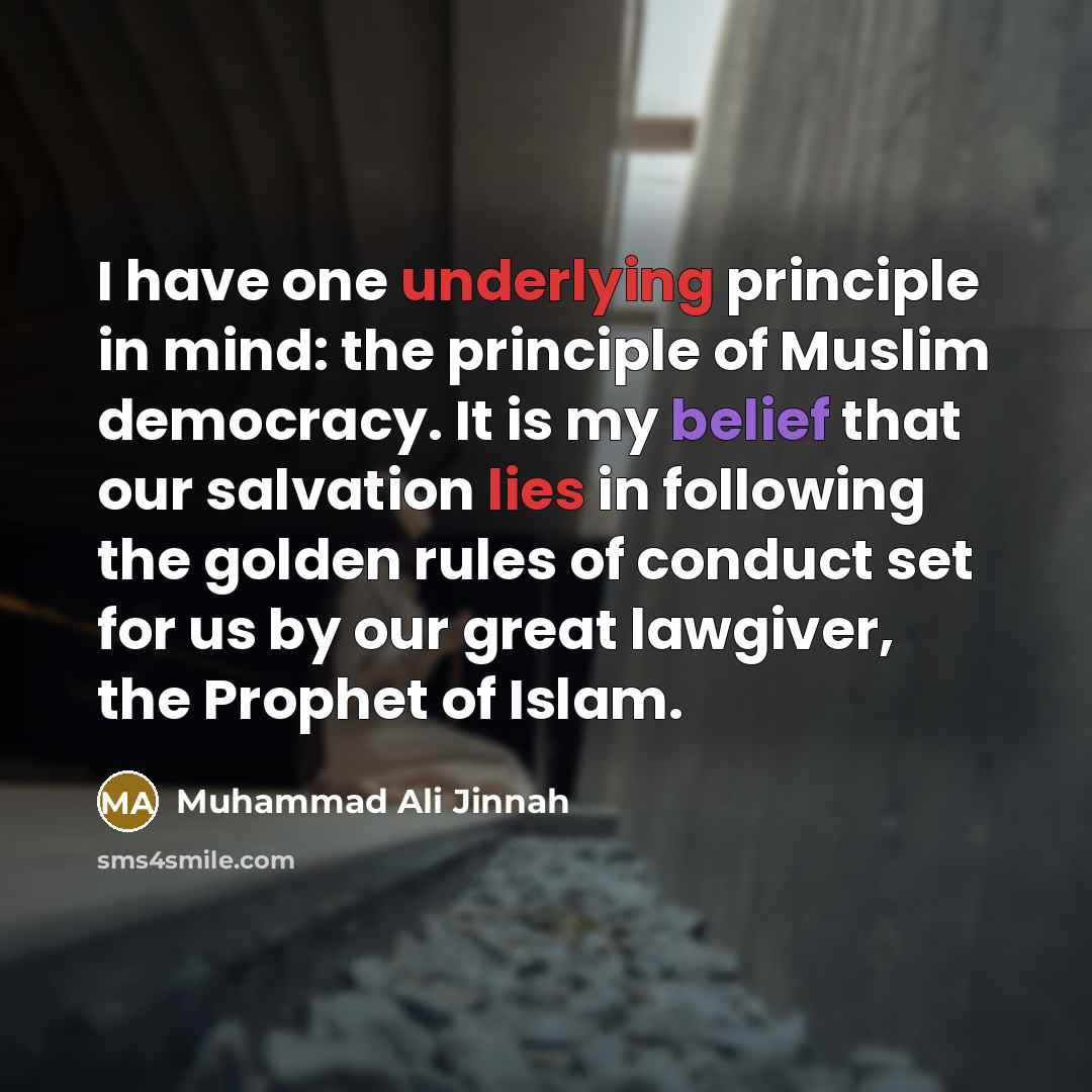“I have one underlying principle in mind: the principle of Muslim democracy. It is my belief that our salvation lies in following the golden rules of conduct set for us by our great lawgiver, the Prophet of Islam.” quote by Muhammad Ali Jinnah