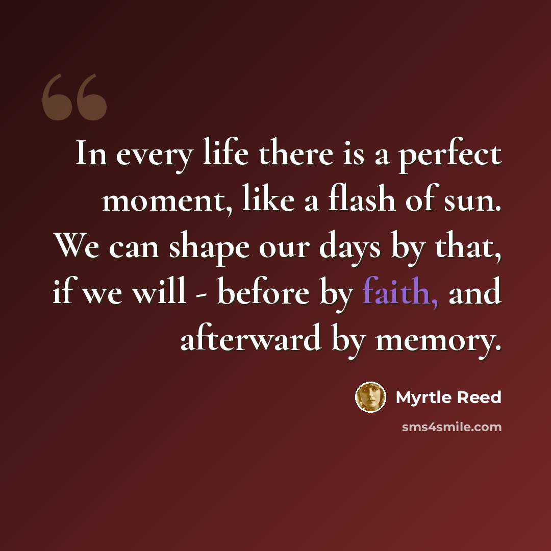 “In every life there is a perfect moment, like a flash of sun. We can shape our days by that, if we will - before by faith, and afterward by memory.” quote by Myrtle Reed