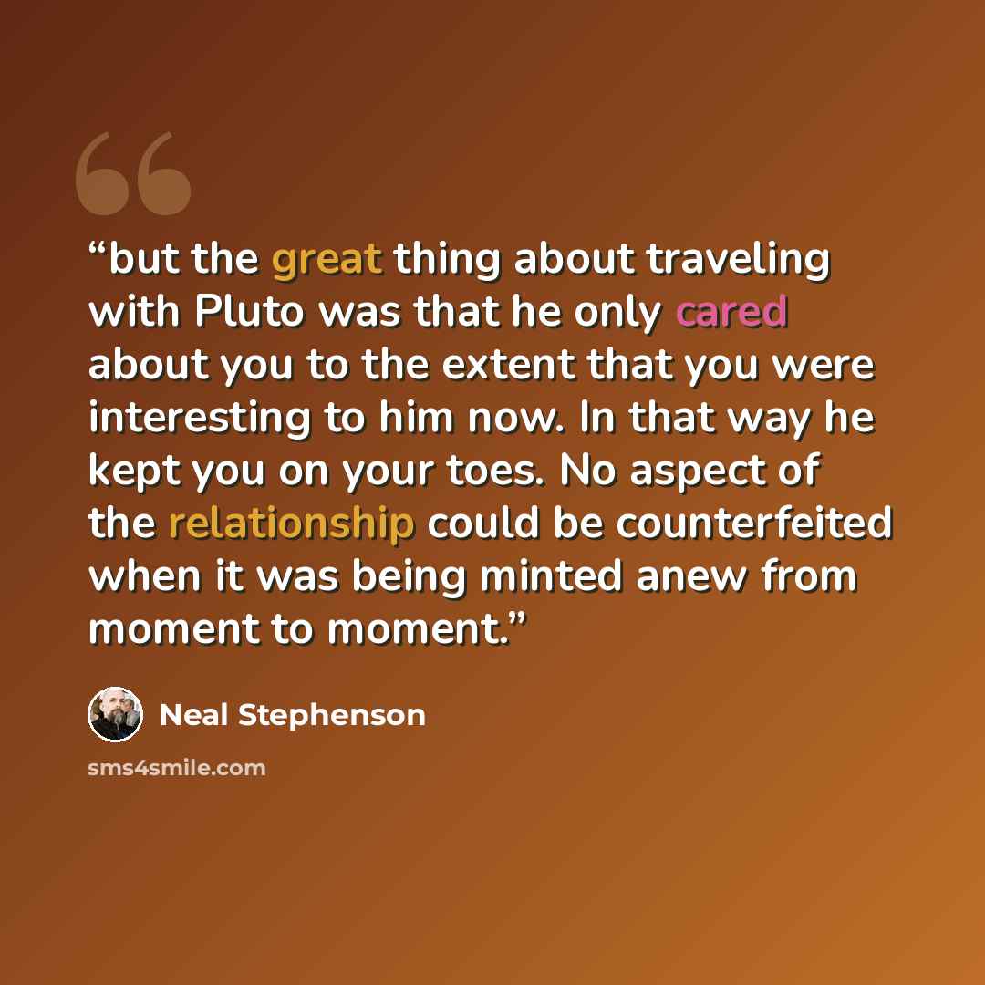“but the great thing about traveling with Pluto was that he only cared about you to the extent that you were interesting to him now. In that way he kept you on your toes. No aspect of the relationship could be counterfeited when it was being minted anew from moment to moment.” quote by Neal Stephenson