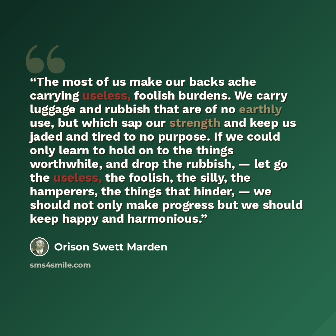 “The most of us make our backs ache carrying useless, foolish burdens. We carry luggage and rubbish that are of no earthly use, but which sap our strength and keep us jaded and tired to no purpose. If we could only learn to hold on to the things worthwhile, and drop the rubbish, — let go the…” quote by Orison Swett Marden