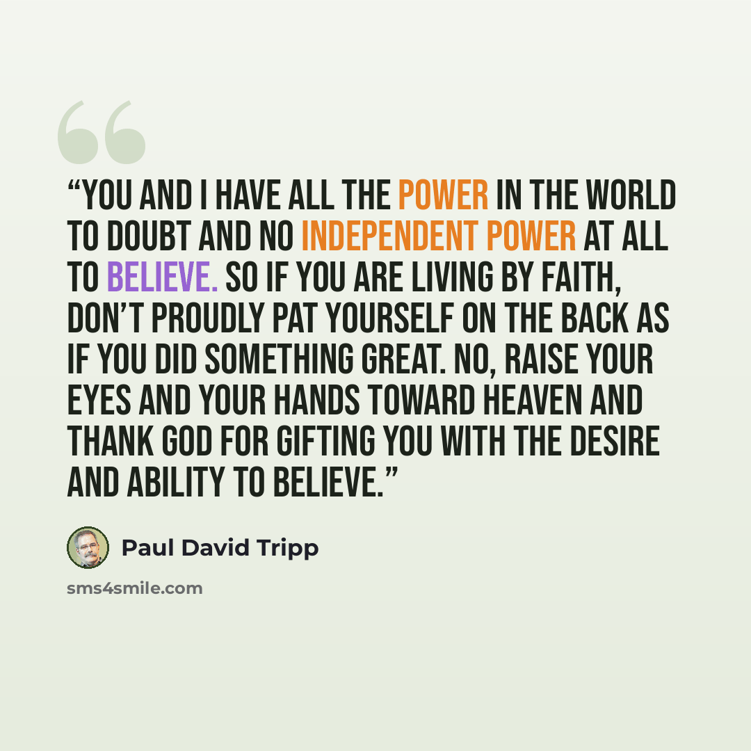 “You and I have all the power in the world to doubt and no independent power at all to believe. So if you are living by faith, don’t proudly pat yourself on the back as if you did something great. No, raise your eyes and your hands toward heaven and thank God for gifting you with the desire and…” quote by Paul David Tripp