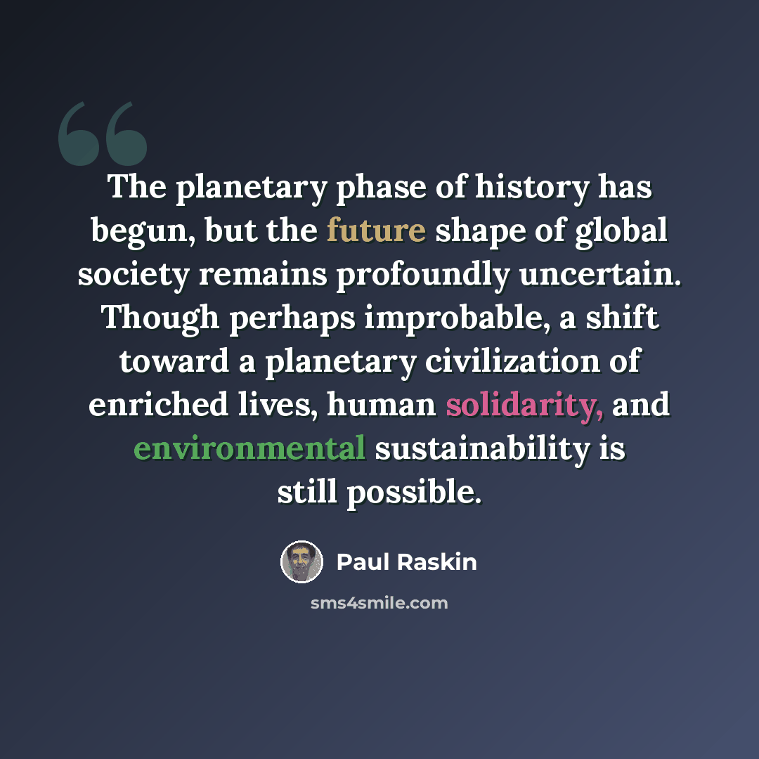“The planetary phase of history has begun, but the future shape of global society remains profoundly uncertain. Though perhaps improbable, a shift toward a planetary civilization of enriched lives, human solidarity, and environmental sustainability is still possible.” quote by Paul Raskin