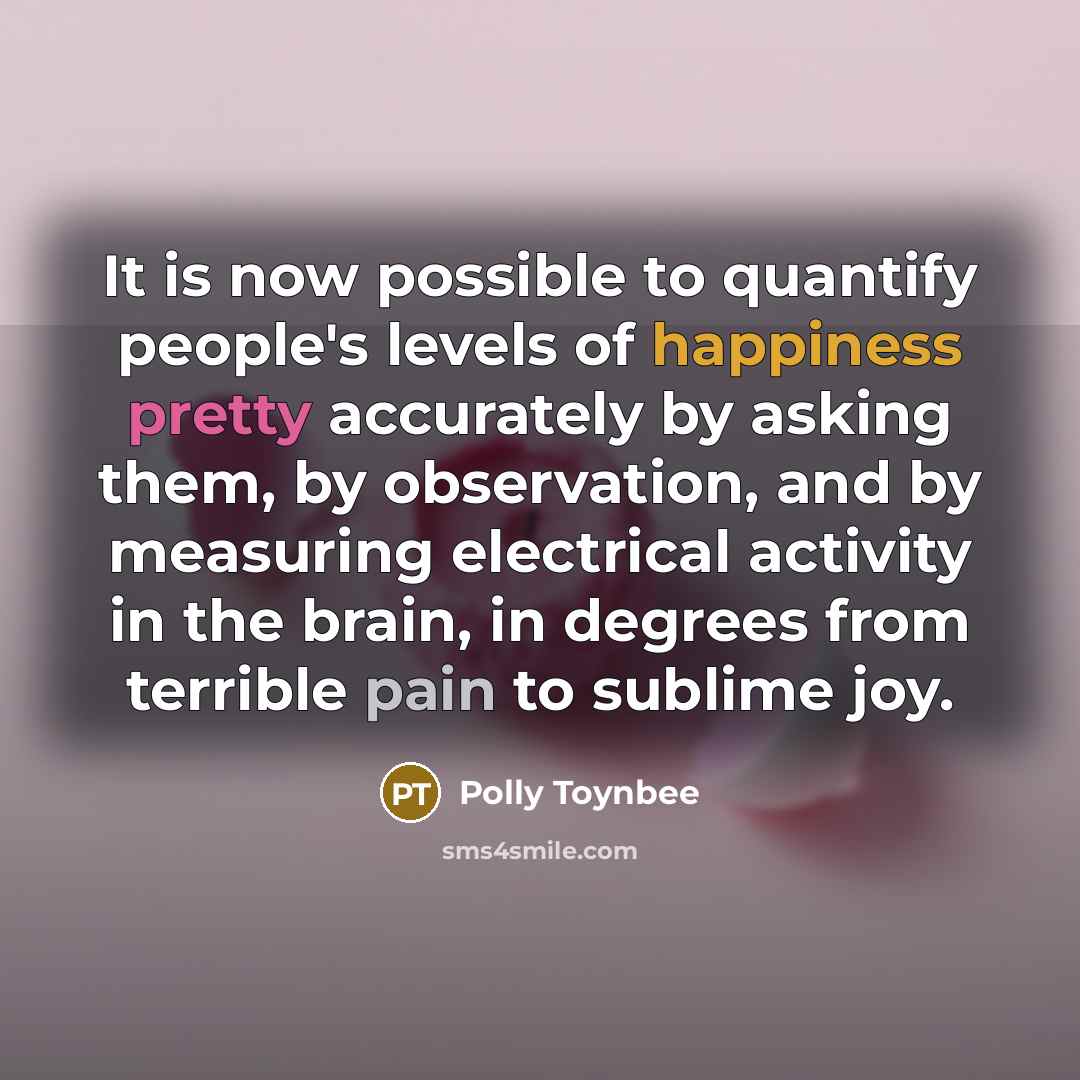 “It is now possible to quantify people's levels of happiness pretty accurately by asking them, by observation, and by measuring electrical activity in the brain, in degrees from terrible pain to sublime joy.” quote by Polly Toynbee