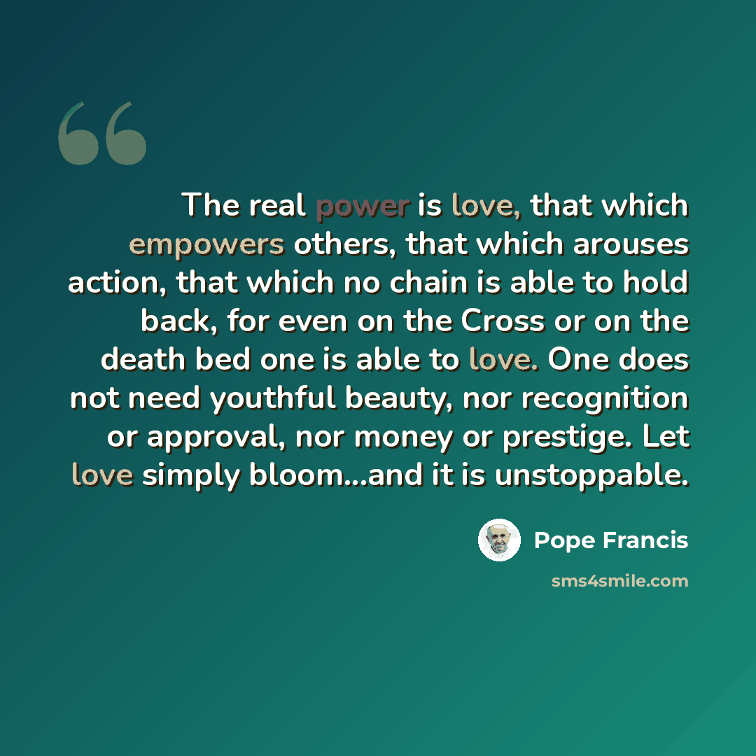 “The real power is love, that which empowers others, that which arouses action, that which no chain is able to hold back, for even on the Cross or on the death bed one is able to love. One does not need youthful beauty, nor recognition or approval, nor money or prestige. Let love simply bloom...and…” quote by Pope Francis