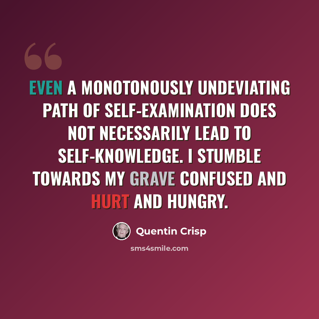 “Even a monotonously undeviating path of self-examination does not necessarily lead to self-knowledge. I stumble towards my grave confused and hurt and hungry.” quote by Quentin Crisp