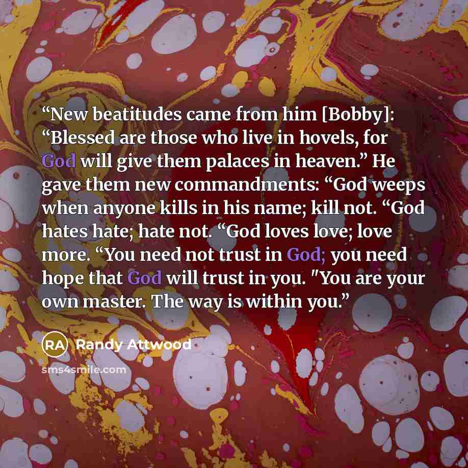 “New beatitudes came from him [Bobby]: “Blessed are those who live in hovels, for God will give them palaces in heaven.” He gave them new commandments: “God weeps when anyone kills in his name; kill not. “God hates hate; hate not. “God loves love; love more. “You need not trust in God; you need…” quote by Randy Attwood