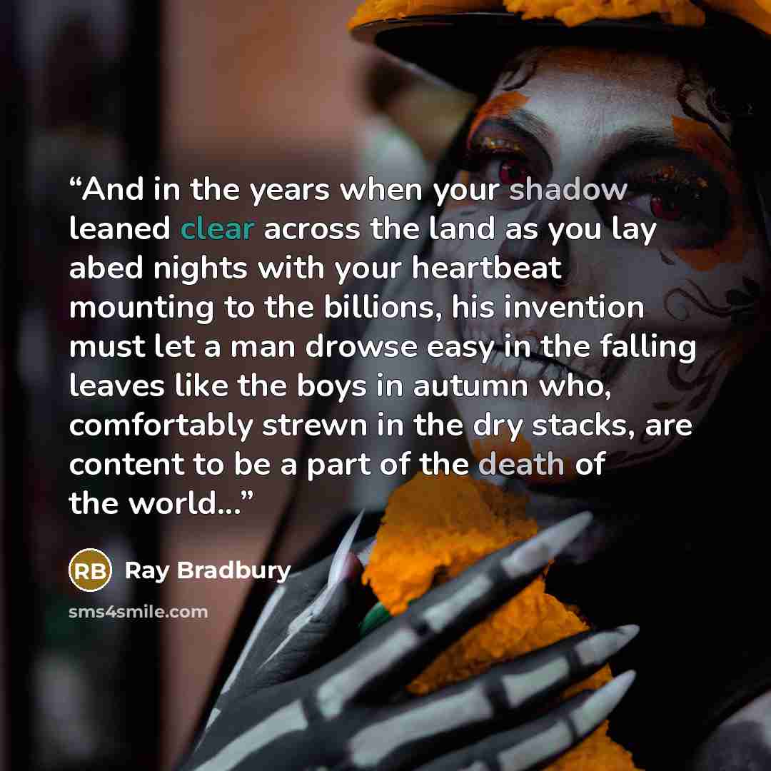 “And in the years when your shadow leaned clear across the land as you lay abed nights with your heartbeat mounting to the billions, his invention must let a man drowse easy in the falling leaves like the boys in autumn who, comfortably strewn in the dry stacks, are content to be a part of the…” quote by Ray Bradbury
