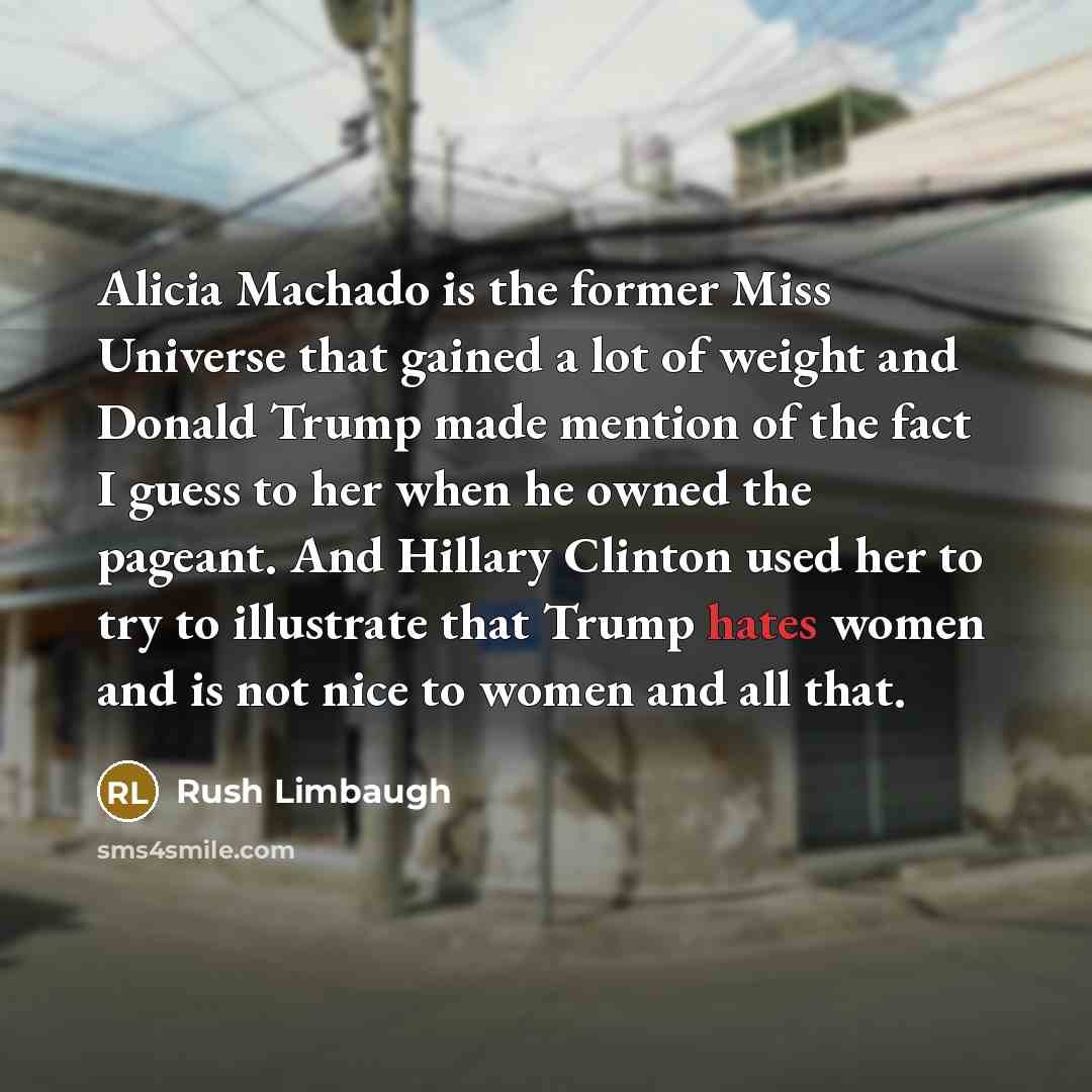 “Alicia Machado is the former Miss Universe that gained a lot of weight and Donald Trump made mention of the fact I guess to her when he owned the pageant. And Hillary Clinton used her to try to illustrate that Trump hates women and is not nice to women and all that.” quote by Rush Limbaugh