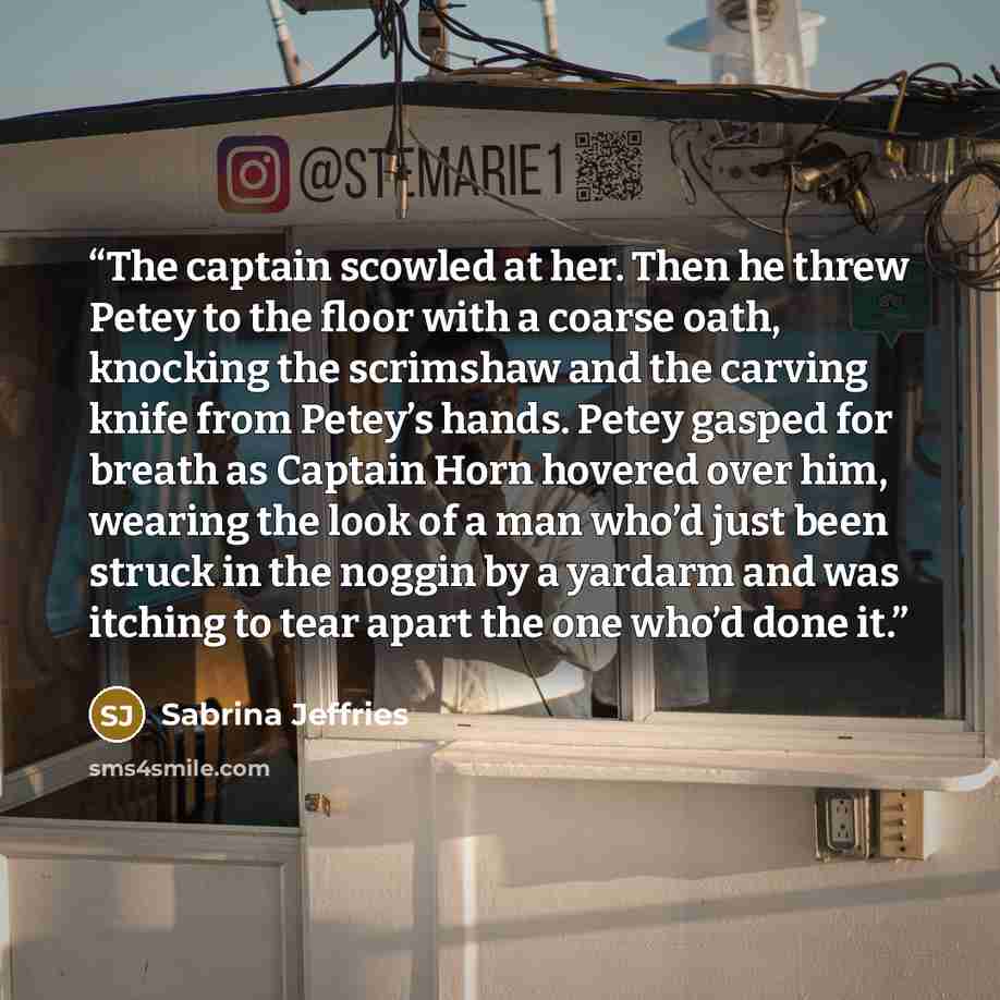 “The captain scowled at her. Then he threw Petey to the floor with a coarse oath, knocking the scrimshaw and the carving knife from Petey’s hands. Petey gasped for breath as Captain Horn hovered over him, wearing the look of a man who’d just been struck in the noggin by a yardarm and was itching to…” quote by Sabrina Jeffries