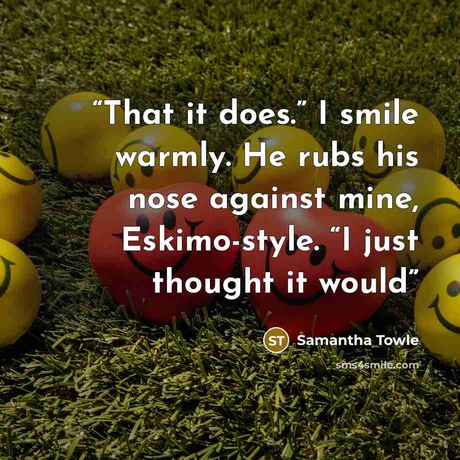 “That it does.” I smile warmly. He rubs his nose against mine, Eskimo-style. “I just thought it would” quote by Samantha Towle