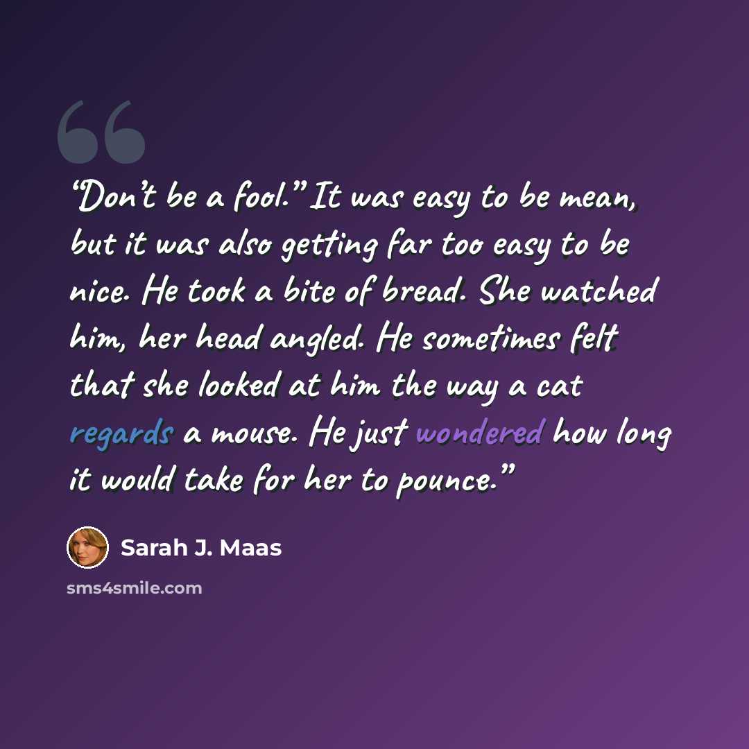 “Don’t be a fool.” It was easy to be mean, but it was also getting far too easy to be nice. He took a bite of bread. She watched him, her head angled. He sometimes felt that she looked at him the way a cat regards a mouse. He just wondered how long it would take for her to pounce.” quote by Sarah J. Maas