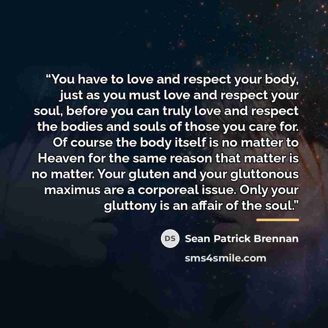“You have to love and respect your body, just as you must love and respect your soul, before you can truly love and respect the bodies and souls of those you care for. Of course the body itself is no matter to Heaven for the same reason that matter is no matter. Your gluten and your gluttonous…” quote by Sean Patrick Brennan