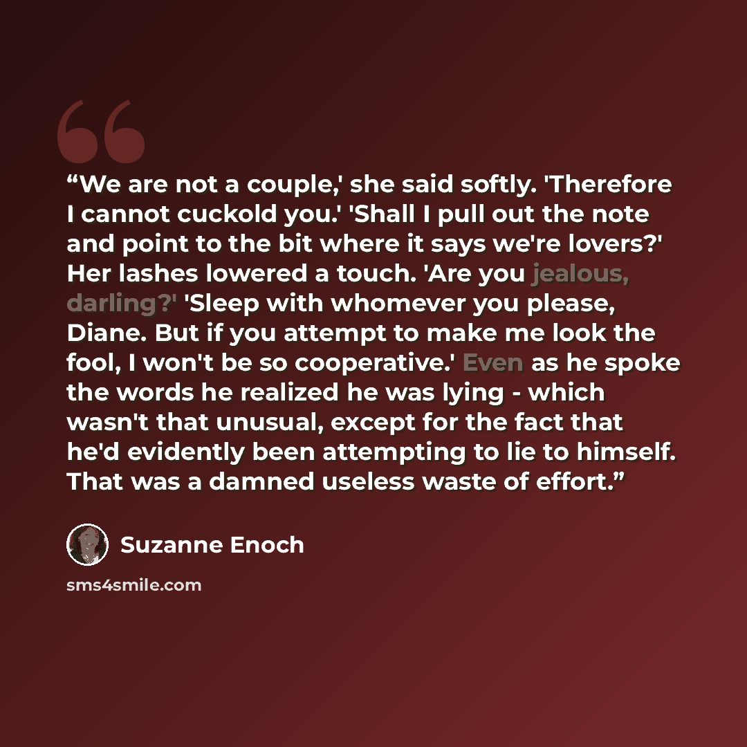 “We are not a couple,' she said softly. 'Therefore I cannot cuckold you.' 'Shall I pull out the note and point to the bit where it says we're lovers?' Her lashes lowered a touch. 'Are you jealous, darling?' 'Sleep with whomever you please, Diane. But if you attempt to make me look the fool, I won't…” quote by Suzanne Enoch