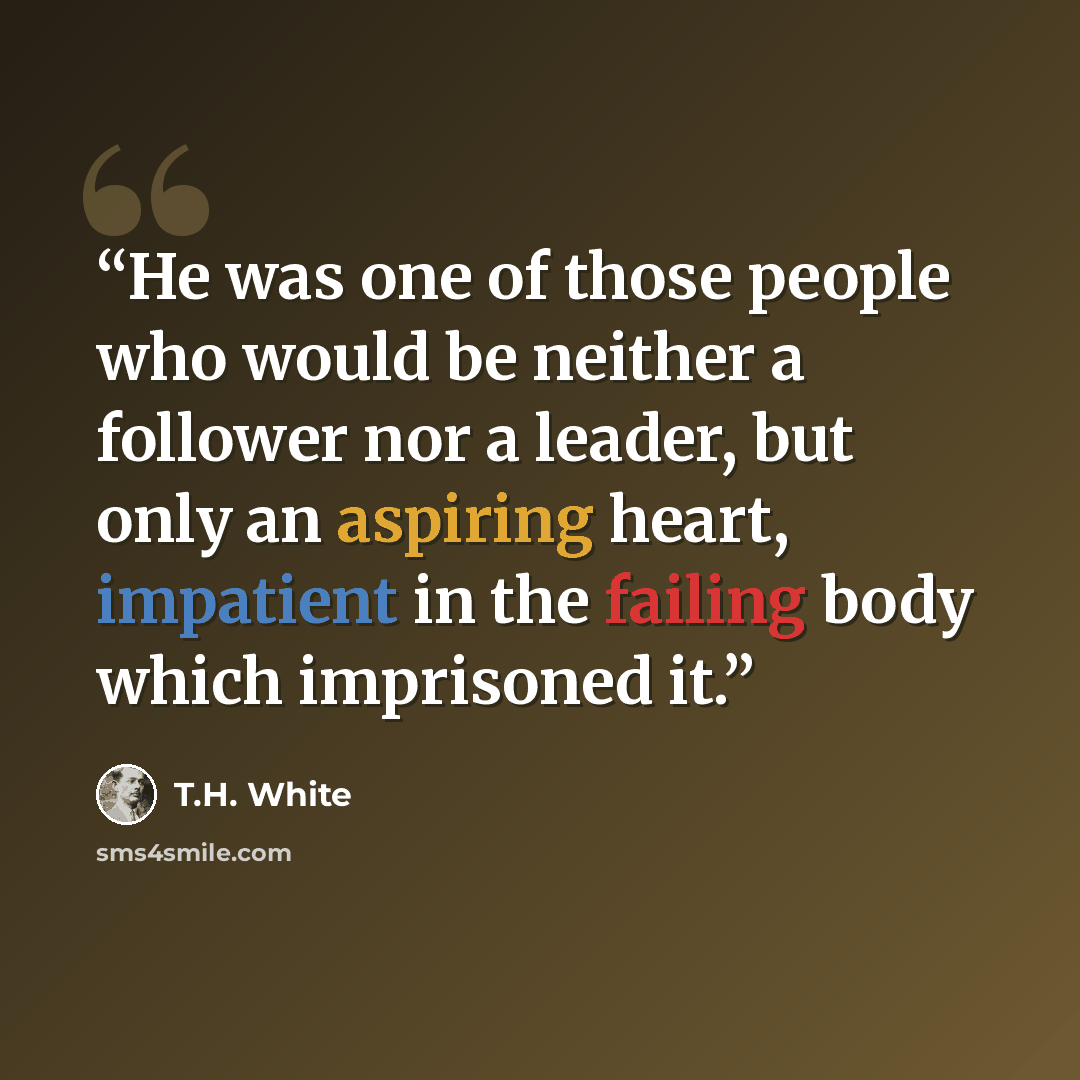 “He was one of those people who would be neither a follower nor a leader, but only an aspiring heart, impatient in the failing body which imprisoned it.” quote by T.H. White