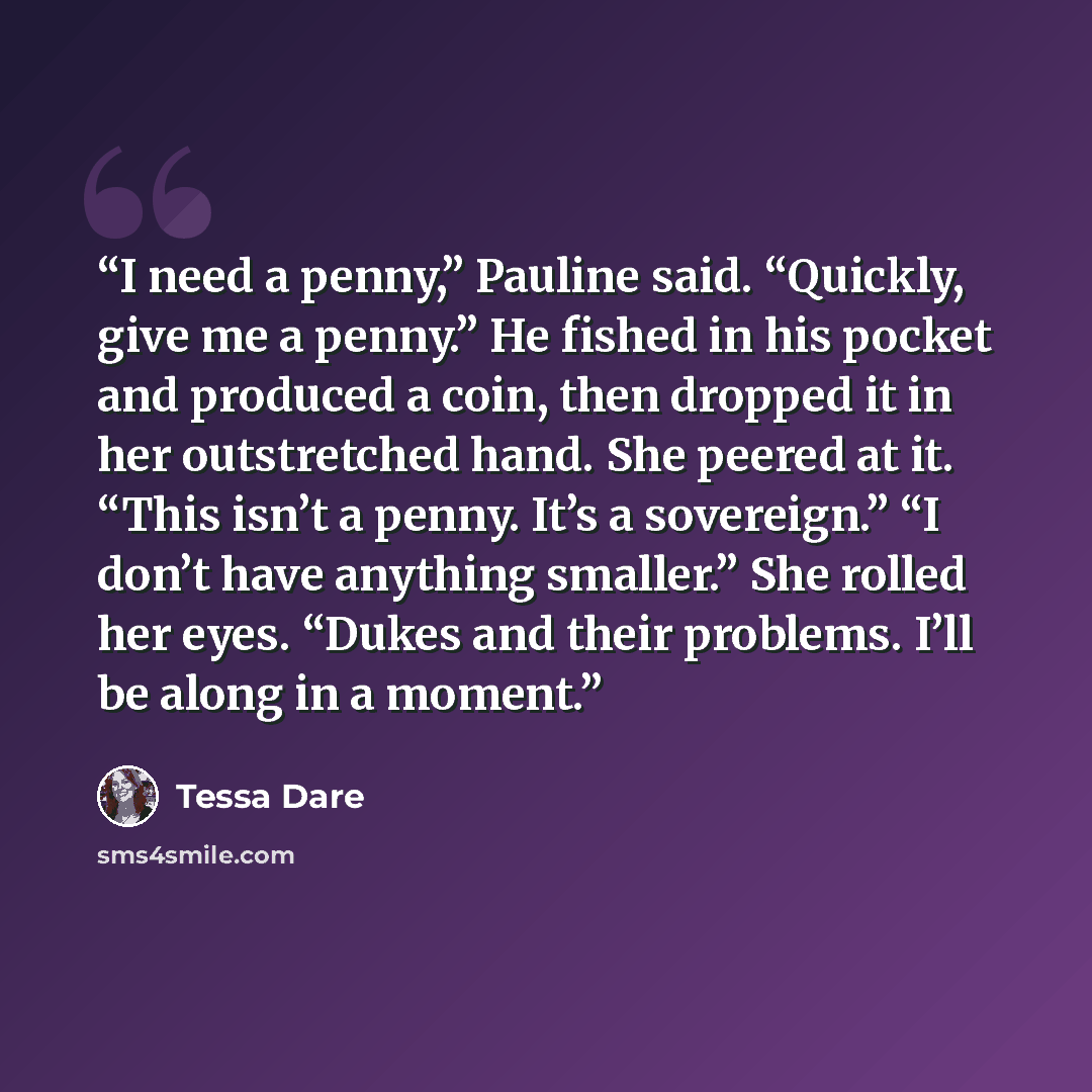 “I need a penny,” Pauline said. “Quickly, give me a penny.” He fished in his pocket and produced a coin, then dropped it in her outstretched hand. She peered at it. “This isn’t a penny. It’s a sovereign.” “I don’t have anything smaller.” She rolled her eyes. “Dukes and their problems. I’ll be along…” quote by Tessa Dare