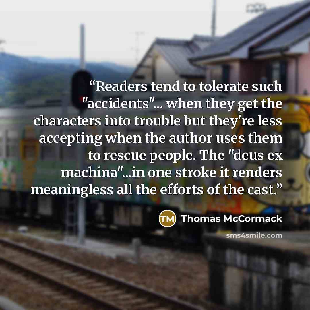 “Readers tend to tolerate such "accidents"... when they get the characters into trouble but they're less accepting when the author uses them to rescue people. The "deus ex machina"...in one stroke it renders meaningless all the efforts of the cast.” quote by Thomas McCormack