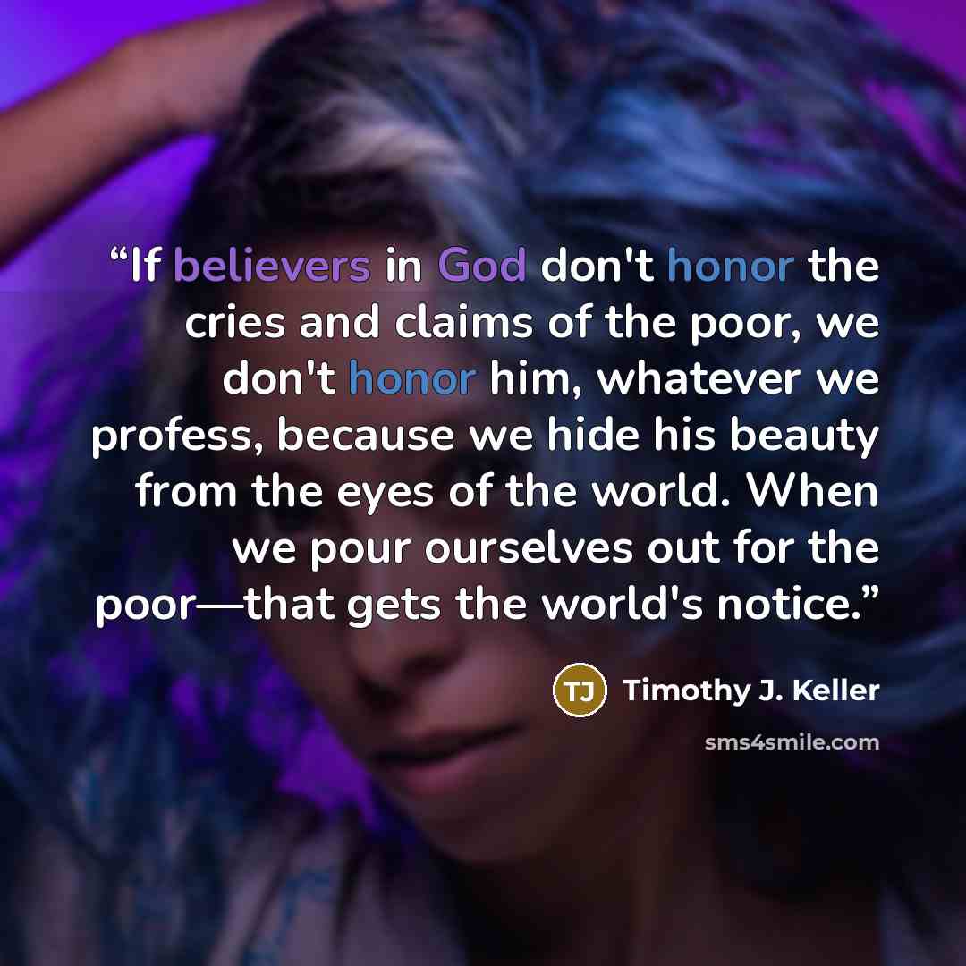 “If believers in God don't honor the cries and claims of the poor, we don't honor him, whatever we profess, because we hide his beauty from the eyes of the world. When we pour ourselves out for the poor—that gets the world's notice.” quote by Timothy J. Keller